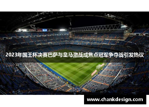 2023年国王杯决赛巴萨与皇马激战成焦点冠军争夺战引发热议